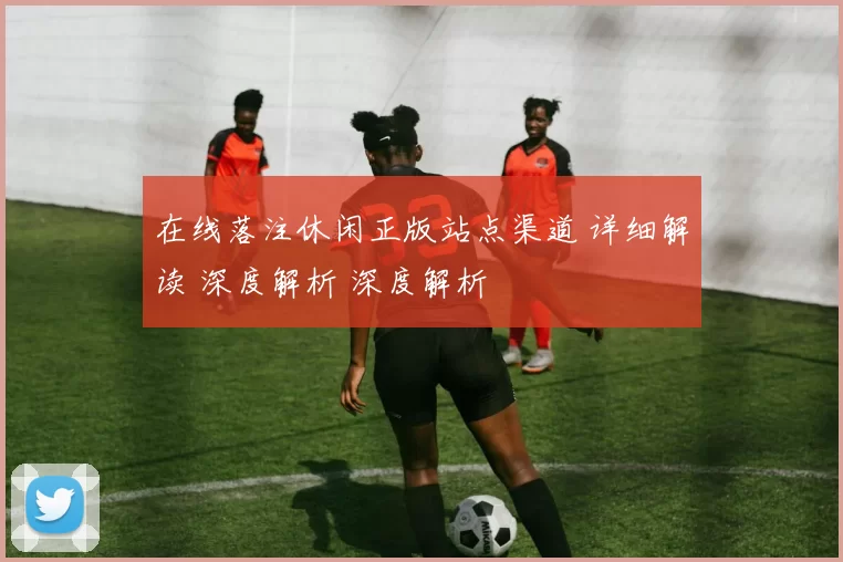 在线落注休闲正版站点渠道 详细解读 深度解析 深度解析