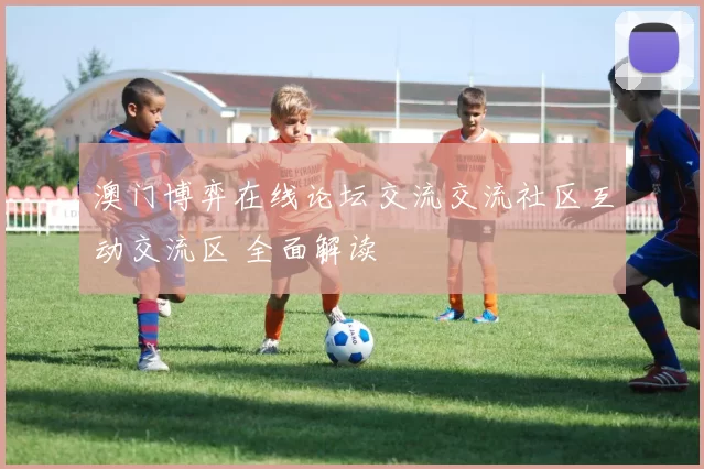 澳门博弈在线论坛交流交流社区互动交流区 全面解读